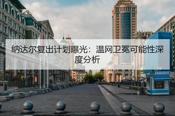 纳达尔复出计划曝光：温网卫冕可能性深度分析